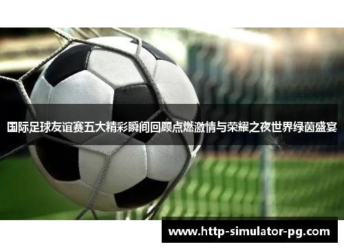 国际足球友谊赛五大精彩瞬间回顾点燃激情与荣耀之夜世界绿茵盛宴