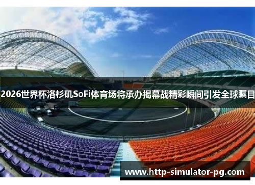 2026世界杯洛杉矶SoFi体育场将承办揭幕战精彩瞬间引发全球瞩目