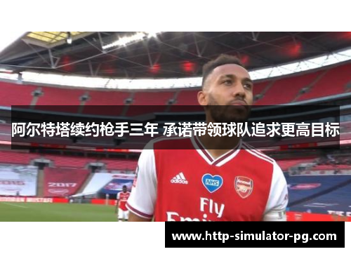 阿尔特塔续约枪手三年 承诺带领球队追求更高目标